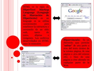 HTML es la sigla de
HiperText
Markup
Language (Lenguaje
de
Marcación
de
Hipertexto) es un
lenguaje es se utiliza
comúnmente
para
establecer la estructura y
contenido de un sitio
web,
tanto
de
texto,
objetos
e
imágenes. Los archivos
desarrollados en HTML
usan la extensión .

Hipervínculo: Es un
elemento que permite
"saltar" de una parte a
otra del texto dentro de
la misma página, de una
página a otra del mismo
sitio o bien de una
página a otra ubicada en
cualquier parte de la
Web.

 
