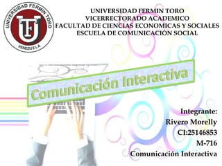 UNIVERSIDAD FERMIN TORO
VICERRECTORADO ACADEMICO
FACULTAD DE CIENCIAS ECONOMICAS Y SOCIALES
ESCUELA DE COMUNICACIÓN SOCIAL
Integrante:
Rivero Morelly
CI:25146853
M-716
Comunicación Interactiva
 