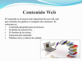 El contenido es el recurso más importante de una web, más
que el diseño, los gráficos o cualquier otro elemento. Su
estructura es:
• Contenido apropiado para tus lectores.
• El diseño de autoservicio.
• El formato de los textos.
• Estructura del contenido.
• Palabras clave y enlaces de calidad .
 