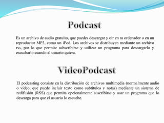 El podcasting consiste en la distribución de archivos multimedia (normalmente audio
o vídeo, que puede incluir texto como subtítulos y notas) mediante un sistema de
redifusión (RSS) que permita opcionalmente suscribirse y usar un programa que lo
descarga para que el usuario lo escuche.
Es un archivo de audio gratuito, que puedes descargar y oir en tu ordenador o en un
reproductor MP3, como un iPod. Los archivos se distribuyen mediante un archivo
rss, por lo que permite subscribirse y utilizar un programa para descargarlo y
escucharlo cuando el usuario quiera.
 