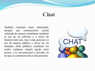 También conocido como cibercharla,
designa una comunicación escrita
realizada de manera instantánea mediante
el uso de un software y a través de
Internet entre dos, tres o más personas ya
sea de manera pública a través de los
llamados chats públicos (mediante los
cuales cualquier usuario puede tener
acceso a la conversación) o privada, en
los que se comunican dos o más personas.
 