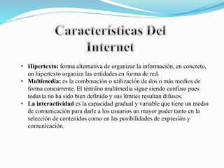 • Hipertexto: forma alternativa de organizar la información, en concreto,
un hipertexto organiza las entidades en forma de red.
• Multimedia: es la combinación o utilización de dos o más medios de
forma concurrente. El término multimedia sigue siendo confuso pues
todavía no ha sido bien definido y sus límites resultan difusos.
• La interactividad es la capacidad gradual y variable que tiene un medio
de comunicación para darle a los usuarios un mayor poder tanto en la
selección de contenidos como en las posibilidades de expresión y
comunicación.
 