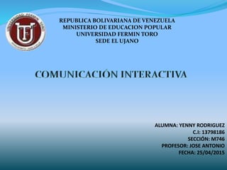 REPUBLICA BOLIVARIANA DE VENEZUELA
MINISTERIO DE EDUCACION POPULAR
UNIVERSIDAD FERMIN TORO
SEDE EL UJANO
ALUMNA: YENNY RODRIGUEZ
C.I: 13798186
SECCIÓN: M746
PROFESOR: JOSE ANTONIO
FECHA: 25/04/2015
 