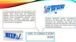 URL O DIRECCIÓN
WEB
Los documentos de texto, las fotografías y los
audios, entre otros tipos de contenidos
digitales, tienen un URL cuando se publican en
Internet. Estos localizadores permiten crear
hipervínculos (también conocidos como
enlaces o links) en la World Wide Web (WWW),
lo que facilita la navegación.
Uniform Resource Locator (Localizador
Uniforme de Recursos). Se trata de la
secuencia de caracteres que sigue un
estándar y que permite denominar recursos
dentro del entorno de Internet para que
puedan ser localizados.
 