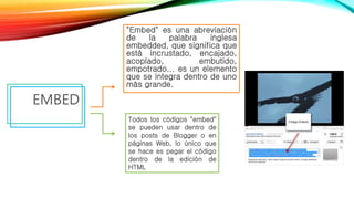 "Embed" es una abreviación
de la palabra inglesa
embedded, que significa que
está incrustado, encajado,
acoplado, embutido,
empotrado... es un elemento
que se integra dentro de uno
más grande.
EMBED
Todos los códigos "embed"
se pueden usar dentro de
los posts de Blogger o en
páginas Web, lo único que
se hace es pegar el código
dentro de la edición de
HTML
 