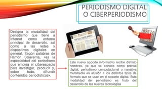 Designa la modalidad del
periodismo que tiene a
Internet como entorno
principal de desarrollo, así
como a las redes y
dispositivos digitales en
general. Según palabras de
Ramón Salaverría, «es la
especialidad del periodismo
que emplea el ciberespacio
para investigar, producir y,
sobre todo, difundir
contenidos periodísticos».
PERIODISMO DIGITAL
O CIBERPERIODISMO
Este nuevo soporte informativo recibe distinto
nombres, ya que se conoce como prensa
digital, periodismo computacional o narrativa
multimedia en alusión a los distintos tipos de
formato que se usan en el soporte digital. Esta
modalidad del periodismo es fruto del
desarrollo de las nuevas tecnologías
 