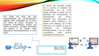 Un blog es otra de las
herramientas de comunicación
digital más utilizadas en la red.
En ellos el autor recopila y
publica información sobre un
tema concreto. Existen infinidad
de temas y no tienen que
ajustarse necesariamente a uno
sólo.
BLOG
El emisor del mensaje puede
dar la opción al receptor de
comunicarse con él. Esto
puede hacerse a través de un
apartado de comentarios o
directamente por email.
También son conocidos en
español como bitácora y en
inglés como weblog. Es lo más
parecido a un diario ya que su
contenido se actualiza
periódicamente y en un orden
cronológico. cada noticia
publicada se llama post.
 