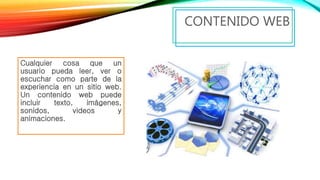 Cualquier cosa que un
usuario pueda leer, ver o
escuchar como parte de la
experiencia en un sitio web.
Un contenido web puede
incluir texto, imágenes,
sonidos, videos y
animaciones.
CONTENIDO WEB
 