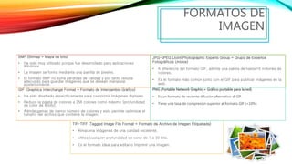 BMP (Bitmap = Mapa de bits)
• Ha sido muy utilizado porque fue desarrollado para aplicaciones
Windows.
• La imagen se forma mediante una parrilla de píxeles.
• El formato BMP no sufre pérdidas de calidad y por tanto resulta
adecuado para guardar imágenes que se desean manipular
posteriormente.
FORMATOS DE
IMAGEN
JPG-JPEG (Joint Photographic Experts Group = Grupo de Expertos
Fotográficos Unidos)
• A diferencia del formato GIF, admite una paleta de hasta 16 millones de
colores.
• Es el formato más común junto con el GIF para publicar imágenes en la
web.
GIF (Graphics Interchange Format = Formato de Intercambio Gráfico)
• Ha sido diseñado específicamente para comprimir imágenes digitales.
• Reduce la paleta de colores a 256 colores como máximo (profundidad
de color de 8 bits).
• Admite gamas de menor número de colores y esto permite optimizar el
tamaño del archivo que contiene la imagen.
TIF-TIFF (Tagged Image File Format = Formato de Archivo de Imagen Etiquetada)
• Almacena imágenes de una calidad excelente.
• Utiliza cualquier profundidad de color de 1 a 32 bits.
• Es el formato ideal para editar o imprimir una imagen.
PNG (Portable Network Graphic = Gráfico portable para la red)
• Es un formato de reciente difusión alternativo al GIF.
• Tiene una tasa de compresión superior al formato GIF (+10%)
 