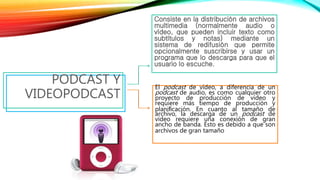 Consiste en la distribución de archivos
multimedia (normalmente audio o
vídeo, que pueden incluir texto como
subtítulos y notas) mediante un
sistema de redifusión que permite
opcionalmente suscribirse y usar un
programa que lo descarga para que el
usuario lo escuche.
PODCAST Y
VIDEOPODCAST
El podcast de vídeo, a diferencia de un
podcast de audio, es como cualquier otro
proyecto de producción de vídeo y
requiere más tiempo de producción y
planiﬁcación. En cuanto al tamaño de
archivo, la descarga de un podcast de
vídeo requiere una conexión de gran
ancho de banda. Esto es debido a que son
archivos de gran tamaño
 