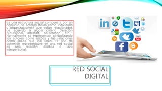 Es una estructura social compuesta por un
conjunto de actores (tales como individuos
u organizaciones) que están relacionados
de acuerdo a algún criterio (relación
profesional, amistad, parentesco, etc.).
Normalmente se representan simbolizando
los actores como nodos y las relaciones
como líneas que los unen. El tipo de
conexión representable en una red social
es una relación diádica o lazo
interpersonal.
RED SOCIAL
DIGITAL
 