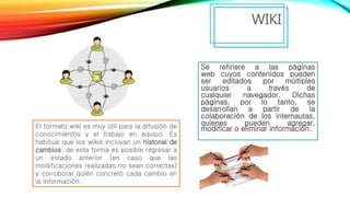 Se refiriere a las páginas
web cuyos contenidos pueden
ser editados por múltiples
usuarios a través de
cualquier navegador. Dichas
páginas, por lo tanto, se
desarrollan a partir de la
colaboración de los internautas,
quienes pueden agregar,
modificar o eliminar información.
WIKI
El formato wiki es muy útil para la difusión de
conocimientos y el trabajo en equipo. Es
habitual que los wikis incluyan un historial de
cambios: de esta forma es posible regresar a
un estado anterior (en caso que las
modificaciones realizadas no sean correctas)
y corroborar quién concretó cada cambio en
la información.
 