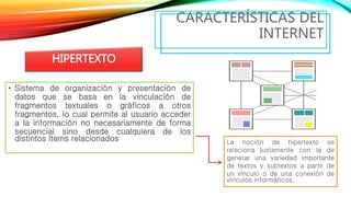 • Sistema de organización y presentación de
datos que se basa en la vinculación de
fragmentos textuales o gráficos a otros
fragmentos, lo cual permite al usuario acceder
a la información no necesariamente de forma
secuencial sino desde cualquiera de los
distintos ítems relacionados
CARACTERÍSTICAS DEL
INTERNET
HIPERTEXTO
La noción de hipertexto se
relaciona justamente con la de
generar una variedad importante
de textos y subtextos a partir de
un vínculo o de una conexión de
vínculos informáticos.
 