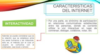 • Por una parte, es sinónimo de participación
en relaciones comunicativas establecidas
entre las personas, donde es corriente
utilizar la voz interactuar en lugar de
conversar, dialogar, colaborar, votar, etc
CARACTERÍSTICAS
DEL INTERNET
INTERACTIVIDAD
Además se puede considerar que es
la relación que se establece entre
los seres humanos y las máquinas,
esto es, el método por el cual un
usuario se comunica con el
ordenador, sea local o remoto
 