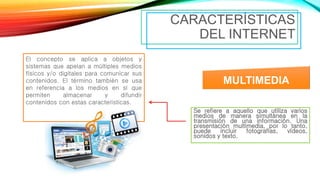 Se refiere a aquello que utiliza varios
medios de manera simultánea en la
transmisión de una información. Una
presentación multimedia, por lo tanto,
puede incluir fotografías, vídeos,
sonidos y texto.
CARACTERÍSTICAS
DEL INTERNET
MULTIMEDIA
El concepto se aplica a objetos y
sistemas que apelan a múltiples medios
físicos y/o digitales para comunicar sus
contenidos. El término también se usa
en referencia a los medios en sí que
permiten almacenar y difundir
contenidos con estas características.
 