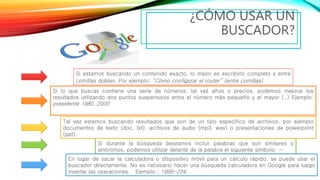 ¿CÓMO USAR UN
BUSCADOR?
Si durante la búsqueda deseamos incluir palabras que son similares o
sinónimos, podemos utilizar delante de la palabra el siguiente símbolo: ~
Si lo que buscas contiene una serie de números, tal vez años o precios, podemos mejorar los
resultados utilizando dos puntos suspensivos entre el número más pequeño y el mayor (..) Ejemplo:
presidente 1980..2000
Si estamos buscando un contenido exacto, lo mejor es escribirlo completo y entre
comillas dobles. Por ejemplo: “Cómo configurar el router” (entre comillas)
Tal vez estemos buscando resultados que son de un tipo específico de archivos, por ejemplo
documentos de texto (doc, txt), archivos de audio (mp3, wav) o presentaciones de powerpoint
(ppt).
En lugar de sacar la calculadora o dispositivo móvil para un cálculo rápido, se puede usar el
buscador directamente. No es necesario hacer una búsqueda calculadora en Google para luego
insertar las operaciones. Ejemplo : 1999-234.
 