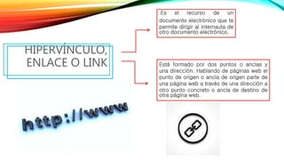 HIPERVÍNCULO,
ENLACE O LINK
Es el recurso de un
documento electrónico que te
permite dirigir al internauta de
otro documento electrónico.
Está formado por dos puntos o anclas y
una dirección. Hablando de páginas web el
punto de origen o ancla de origen parte de
una página web a través de una dirección a
otro punto concreto o ancla de destino de
otra página web.
 