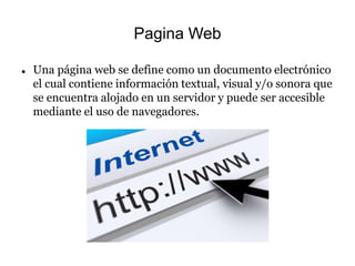 Pagina Web
 Una página web se define como un documento electrónico
el cual contiene información textual, visual y/o sonora que
se encuentra alojado en un servidor y puede ser accesible
mediante el uso de navegadores.
 