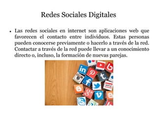 Redes Sociales Digitales
 Las redes sociales en internet son aplicaciones web que
favorecen el contacto entre individuos. Estas personas
pueden conocerse previamente o hacerlo a través de la red.
Contactar a través de la red puede llevar a un conocimiento
directo o, incluso, la formación de nuevas parejas.
 