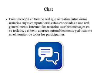 Chat
 Comunicación en tiempo real que se realiza entre varios
usuarios cuyas computadoras están conectadas a una red,
generalmente Internet; los usuarios escriben mensajes en
su teclado, y el texto aparece automáticamente y al instante
en el monitor de todos los participantes.
 