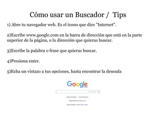 Cómo usar un Buscador / Tips
1) Abre tu navegador web. Es el ícono que dice "Internet".
2)Escribe www.google.com en la barra de dirección que está en la parte
superior de la página, o la dirección que quieras buscar.
3)Escribe la palabra o frase que quieras buscar.
4)Presiona enter.
5)Echa un vistazo a tus opciones, hasta encontrar la deseada
 