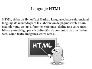 Lenguaje HTML
HTML, siglas de HyperText Markup Language, hace referencia al
lenguaje de marcado para la elaboración de páginas web. Es un
estándar que, en sus diferentes versiones, define una estructura
básica y un código para la definición de contenido de una página
web, como texto, imágenes, entre otras...
 