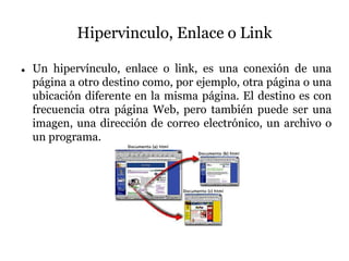 Hipervinculo, Enlace o Link
 Un hipervínculo, enlace o link, es una conexión de una
página a otro destino como, por ejemplo, otra página o una
ubicación diferente en la misma página. El destino es con
frecuencia otra página Web, pero también puede ser una
imagen, una dirección de correo electrónico, un archivo o
un programa.
 