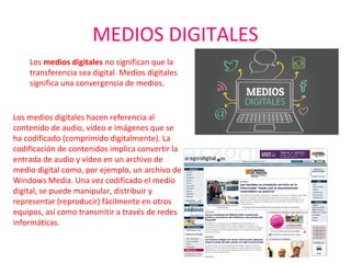MEDIOS DIGITALES
Los medios digitales hacen referencia al 
contenido de audio, vídeo e imágenes que se 
ha codificado (comprimido digitalmente). La 
codificación de contenidos implica convertir la 
entrada de audio y vídeo en un archivo de 
medio digital como, por ejemplo, un archivo de 
Windows Media. Una vez codificado el medio 
digital, se puede manipular, distribuir y 
representar (reproducir) fácilmente en otros 
equipos, así como transmitir a través de redes 
informáticas.
Los medios digitales no significan que la 
transferencia sea digital. Medios digitales 
significa una convergencia de medios.
 
