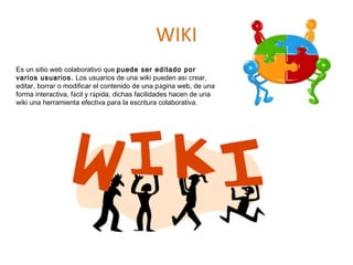 WIKI
Es un sitio web colaborativo que puede ser editado por
varios usuarios. Los usuarios de una wiki pueden así crear,
editar, borrar o modificar el contenido de una página web, de una
forma interactiva, fácil y rápida; dichas facilidades hacen de una
wiki una herramienta efectiva para la escritura colaborativa.
 