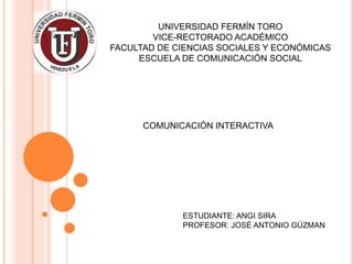 UNIVERSIDAD FERMÍN TORO
VICE-RECTORADO ACADÉMICO
FACULTAD DE CIENCIAS SOCIALES Y ECONÓMICAS
ESCUELA DE COMUNICACIÓN SOCIAL
ESTUDIANTE: ANGI SIRA
PROFESOR: JOSÉ ANTONIO GÚZMAN
COMUNICACIÓN INTERACTIVA
 