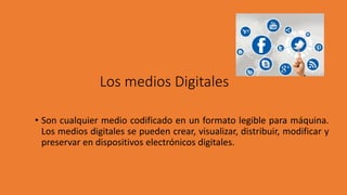 Los medios Digitales
• Son cualquier medio codificado en un formato legible para máquina.
Los medios digitales se pueden crear, visualizar, distribuir, modificar y
preservar en dispositivos electrónicos digitales.
 