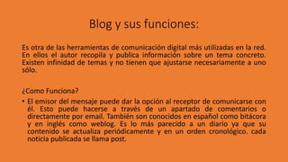 Blog y sus funciones:
Es otra de las herramientas de comunicación digital más utilizadas en la red.
En ellos el autor recopila y publica información sobre un tema concreto.
Existen infinidad de temas y no tienen que ajustarse necesariamente a uno
sólo.
¿Como Funciona?
• El emisor del mensaje puede dar la opción al receptor de comunicarse con
él. Esto puede hacerse a través de un apartado de comentarios o
directamente por email. También son conocidos en español como bitácora
y en inglés como weblog. Es lo más parecido a un diario ya que su
contenido se actualiza periódicamente y en un orden cronológico. cada
noticia publicada se llama post.
 