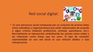 Red social digital:
• Es una estructura social compuesta por un conjunto de actores (tales
como individuos u organizaciones) que están relacionados de acuerdo
a algún criterio (relación profesional, amistad, parentesco, etc.).
Normalmente se representan simbolizando los actores como nodos y
las relaciones como líneas que los unen. El tipo de conexión
representable en una red social es una relación diádica o lazo
interpersonal.
 