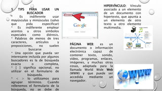 5 TIPS PARA USAR UN
BUSCADOR
* Es indiferente usar
mayúsculas y minúsculas (salvo
que pida especificar)
* Es indiferente emplear
acentos u otros símbolos
especiales como diéresis.
* Palabras de menos de tres
caracteres, artículos y
preposiciones, no suelen
buscarse
* Una opción que pueda ser
interesante incluida por algunos
buscadores es la de búsqueda
exacta o completa,
* [ ] significa opcional, no
utilizar en el formulario de
búsqueda.
* < > lo utilizamos para
agrupar términos. Cuando
rellenemos el formulario de la
búsqueda, no se debe de
HIPERVÍNCULO: Vínculo
asociado a un elemento
de un documento con
hipertexto, que apunta a
un elemento de otro
texto u otro elemento
multimedia.
PÁGINA WEB: es un
documento o información
electrónica capaz de
contener texto, sonido,
vídeo, programas, enlaces,
imágenes, y muchas otras
cosas, adaptada para la
llamada World Wide Web
(WWW) y que puede ser
accedida mediante un
navegador.
 