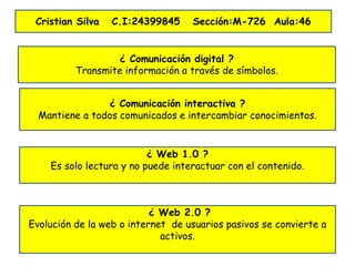 ¿ Comunicación digital ?
Transmite información a través de símbolos.
¿ Comunicación interactiva ?
Mantiene a todos comunicados e intercambiar conocimientos.
¿ Web 1.0 ?
Es solo lectura y no puede interactuar con el contenido.
¿ Web 2.0 ?
Evolución de la web o internet de usuarios pasivos se convierte a
activos.
Cristian Silva C.I:24399845 Sección:M-726 Aula:46
 