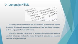  Lenguaje HTML
Es un lenguaje de programación que se utiliza para el desarrollo de páginas
de Internet. Se trata de la siglas que corresponden a HyperText Markup Language,
es decir, Lenguaje de Marcas de Hipertexto.
HTML sólo sirve para indicar como va ordenado el contenido de una página
web. Esto lo hace por medio de las marcas de hipertexto las cuales son etiquetas
conocidas en inglés como tags.
 