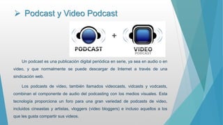  Podcast y Video Podcast
Un podcast es una publicación digital periódica en serie, ya sea en audio o en
video, y que normalmente se puede descargar de Internet a través de una
sindicación web.
Los podcasts de video, también llamados videocasts, vidcasts y vodcasts,
combinan el componente de audio del podcasting con los medios visuales. Esta
tecnología proporciona un foro para una gran variedad de podcasts de video,
incluidos cineastas y artistas, vloggers (video bloggers) e incluso aquellos a los
que les gusta compartir sus videos.
 