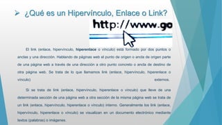  ¿Qué es un Hipervínculo, Enlace o Link?
El link (enlace, hipervínculo, hiperenlace o vínculo) está formado por dos puntos o
anclas y una dirección. Hablando de páginas web el punto de origen o ancla de origen parte
de una página web a través de una dirección a otro punto concreto o ancla de destino de
otra página web. Se trata de lo que llamamos link (enlace, hipervínculo, hiperenlace o
vínculo) externos.
Si se trata de link (enlace, hipervínculo, hiperenlace o vínculo) que lleve de una
determinada sección de una página web a otra sección de la misma página web se trata de
un link (enlace, hipervínculo, hiperenlace o vínculo) interno. Generalmente los link (enlace,
hipervínculo, hiperenlace o vínculo) se visualizan en un documento electrónico mediante
textos (palabras) o imágenes.
 