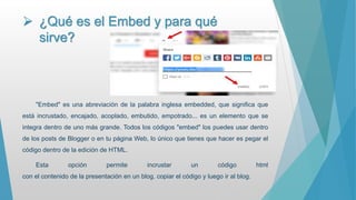  ¿Qué es el Embed y para qué
sirve?
"Embed" es una abreviación de la palabra inglesa embedded, que significa que
está incrustado, encajado, acoplado, embutido, empotrado... es un elemento que se
integra dentro de uno más grande. Todos los códigos "embed" los puedes usar dentro
de los posts de Blogger o en tu página Web, lo único que tienes que hacer es pegar el
código dentro de la edición de HTML.
Esta opción permite incrustar un código html
con el contenido de la presentación en un blog. copiar el código y luego ir al blog.
 