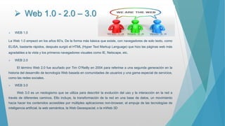  Web 1.0 - 2.0 – 3.0
 WEB 1.0
La Web 1.0 empezó en los años 60’s, De la forma más básica que existe, con navegadores de solo texto, como
ELISA, bastante rápidos, después surgió el HTML (Hyper Text Markup Language) que hizo las páginas web más
agradables a la vista y los primeros navegadores visuales como IE, Netscape, etc.
 WEB 2.0
El término Web 2.0 fue acuñado por Tim O’Reilly en 2004 para referirse a una segunda generación en la
historia del desarrollo de tecnología Web basada en comunidades de usuarios y una gama especial de servicios,
como las redes sociales.
 WEB 3.0
Web 3.0 es un neologismo que se utiliza para describir la evolución del uso y la interacción en la red a
través de diferentes caminos. Ello incluye, la transformación de la red en una base de datos, un movimiento
hacia hacer los contenidos accesibles por múltiples aplicaciones non-browser, el empuje de las tecnologías de
inteligencia artificial, la web semántica, la Web Geoespacial, o la mWeb 3D
 