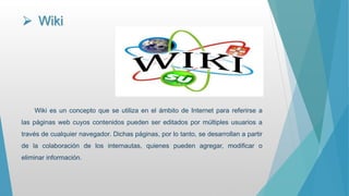  Wiki
Wiki es un concepto que se utiliza en el ámbito de Internet para referirse a
las páginas web cuyos contenidos pueden ser editados por múltiples usuarios a
través de cualquier navegador. Dichas páginas, por lo tanto, se desarrollan a partir
de la colaboración de los internautas, quienes pueden agregar, modificar o
eliminar información.
 