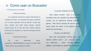  Como usar un Buscador
 5 Tips para usar un buscador
 Búsqueda booleana
Un precedente de todos los consejos. Está basado en
el álgebra de Boole, una búsqueda que origina resultados
con un criterio específico como por ejemplo: “escribir algo
entre comillas“ para hallar frases exactas. Además
puedes buscar en un sitio web (site:), eliminar algunos
términos de los resultados (-) o hacer una búsqueda exacta
de palabras (+).
 Calculadora al instante
Útil para operaciones lógica-
matemáticas, 95+474*79.3-5/2, se traduce como 95 + (474
* 79.3) – (5 / 2) cuyo resultado es 37.680,7.
 Consular cartelera de cine
Solo debes escribir “cine” y el primer
resultado será una cartelera de películas de tu
ciudad, con su respectivo ranking, duración,
genero más. Me ha sacado de apuros varías
veces antes de entrar a las paginas de las
salas del cine del país.
 Buscar una definición
Bye bye diccionarios on-line, que nos
definen Definir como “…el acto de hacer
una definición…”, waw!. Escribe define:
chuta y encontrarás su significado al instante.
 