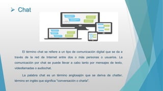  Chat
El término chat se refiere a un tipo de comunicación digital que se da a
través de la red de Internet entre dos o más personas o usuarios. La
comunicación por chat se puede llevar a cabo tanto por mensajes de texto,
videollamadas o audiochat.
La palabra chat es un término anglosajón que se deriva de chatter,
término en inglés que significa "conversación o charla".
 
