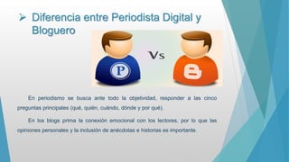  Diferencia entre Periodista Digital y
Bloguero
En periodismo se busca ante todo la objetividad, responder a las cinco
preguntas principales (qué, quién, cuándo, dónde y por qué).
En los blogs prima la conexión emocional con los lectores, por lo que las
opiniones personales y la inclusión de anécdotas e historias es importante.
 