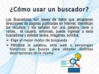 Los Buscadores son bases de datos que almacenan
direcciones de páginas publicadas en Internet. Identifican
los recursos y los señalan con una palabra clave o
varias, el usuario, entonces, puede ingresar a esos
buscadores y solicitar textos, imágenes, sonidos.
 Elige el mejor motor de búsqueda
 Introduce la palabra, sitio web o personajes
históricos que buscas para obtener distintas
descripciones de la misma.
 