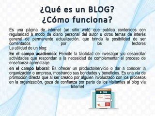Es una página de internet (un sitio web) que publica contenidos con
regularidad a modo de diario personal del autor u otros temas de interés
general de permanente actualización, que brinda la posibilidad de ser
comentados por los lectores
La utilidad de un blog:
En el campo académico: Permite la facilidad de investigar y/o desarrollar
actividades que respondan a la necesidad de complementar el proceso de
enseñanza-aprendizaje.
en el campo laboral: Es ofrecer un producto/servicio o dar a conocer la
organización o empresa, mostrando sus bondades y beneficios. Es una vía de
promoción directa que al ser creado por alguien involucrado con los procesos
en la organización, goza de confianza por parte de los visitantes al blog vía
Internet
 