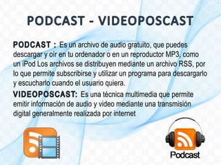 Es un archivo de audio gratuito, que puedes
descargar y oír en tu ordenador o en un reproductor MP3, como
un iPod Los archivos se distribuyen mediante un archivo RSS, por
lo que permite subscribirse y utilizar un programa para descargarlo
y escucharlo cuando el usuario quiera.
Es una técnica multimedia que permite
emitir información de audio y video mediante una transmisión
digital generalmente realizada por internet
 
