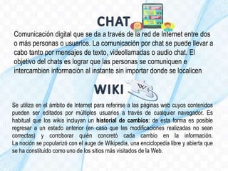 Comunicación digital que se da a través de la red de Internet entre dos
o más personas o usuarios. La comunicación por chat se puede llevar a
cabo tanto por mensajes de texto, videollamadas o audio chat. El
objetivo del chats es lograr que las personas se comuniquen e
intercambien información al instante sin importar donde se localicen
Se utiliza en el ámbito de Internet para referirse a las páginas web cuyos contenidos
pueden ser editados por múltiples usuarios a través de cualquier navegador. Es
habitual que los wikis incluyan un historial de cambios: de esta forma es posible
regresar a un estado anterior (en caso que las modificaciones realizadas no sean
correctas) y corroborar quién concretó cada cambio en la información.
La noción se popularizó con el auge de Wikipedia, una enciclopedia libre y abierta que
se ha constituido como uno de los sitios más visitados de la Web.
 