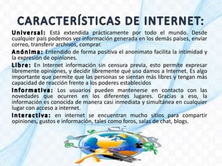 Está extendida prácticamente por todo el mundo. Desde
cualquier país podemos ver información generada en los demás países, enviar
correo, transferir archivos, comprar.
Entendido de forma positiva el anonimato facilita la intimidad y
la expresión de opiniones.
En Internet información sin censura previa, esto permite expresar
libremente opiniones, y decidir libremente qué uso damos a Internet. Es algo
importante que permite que las personas se sientan más libres y tengan más
capacidad de reacción frente a los poderes establecidos
Los usuarios pueden mantenerse en contacto con las
novedades que ocurren en los diferentes lugares. Gracias a eso, la
información es conocida de manera casi inmediata y simultánea en cualquier
lugar con acceso a internet.
en internet se encuentran mucho sitios para compartir
opiniones, gustos e información, tales como foros, salas de chat, blogs.
 