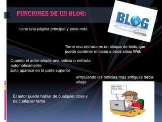 tiene una página principal y poco más
Tiene una entrada es un bloque de texto que
puede contener enlaces a otros sitios Web
Cuando el autor añade una noticia o entrada
automáticamente
Esta aparece en la parte superior
empujando las noticias más antiguas hacia
abajo.
El autor puede hablar de cualquier cosa y
de cualquier tema.
 